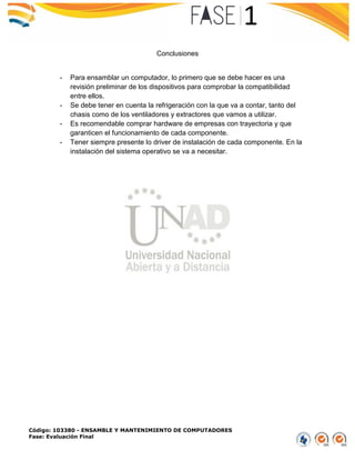 Código: 103380 - ENSAMBLE Y MANTENIMIENTO DE COMPUTADORES
Fase: Evaluación Final
Conclusiones
- Para ensamblar un computador, lo primero que se debe hacer es una
revisión preliminar de los dispositivos para comprobar la compatibilidad
entre ellos.
- Se debe tener en cuenta la refrigeración con la que va a contar, tanto del
chasis como de los ventiladores y extractores que vamos a utilizar.
- Es recomendable comprar hardware de empresas con trayectoria y que
garanticen el funcionamiento de cada componente.
- Tener siempre presente lo driver de instalación de cada componente. En la
instalación del sistema operativo se va a necesitar.
 