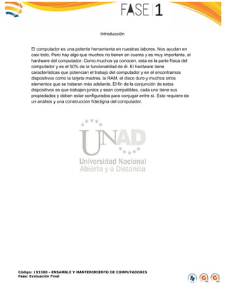 Código: 103380 - ENSAMBLE Y MANTENIMIENTO DE COMPUTADORES
Fase: Evaluación Final
Introducción
El computador es una potente herramienta en nuestras labores. Nos ayudan en
casi todo. Pero hay algo que muchos no tienen en cuenta y es muy importante, el
hardware del computador. Como muchos ya conocen, esta es la parte física del
computador y es el 50% de la funcionalidad de él. El hardware tiene
características que potencian el trabajo del computador y en el encontramos
dispositivos como la tarjeta madres, la RAM, el disco duro y muchos otros
elementos que se trataran más adelante. El fin de la conjunción de estos
dispositivos es que trabajen juntos y sean compatibles, cada uno tiene sus
propiedades y deben estar configurados para conjugar entre sí. Esto requiere de
un análisis y una construcción fidedigna del computador.
 