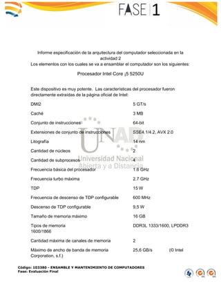Código: 103380 - ENSAMBLE Y MANTENIMIENTO DE COMPUTADORES
Fase: Evaluación Final
Informe especificación de la arquitectura del computador seleccionada en la
actividad 2
Los elementos con los cuales se va a ensamblar el computador son los siguientes:
Procesador Intel Core ¡5 5250U
Este dispositivo es muy potente. Las características del procesador fueron
directamente extraídas de la página oficial de Intel:
DMI2 5 GT/s
Caché 3 MB
Conjunto de instrucciones 64-bit
Extensiones de conjunto de instrucciones SSE4.1/4.2, AVX 2.0
Litografía 14 nm
Cantidad de núcleos 2
Cantidad de subprocesos 4
Frecuencia básica del procesador 1.6 GHz
Frecuencia turbo máxima 2.7 GHz
TDP 15 W
Frecuencia de descenso de TDP configurable 600 MHz
Descenso de TDP configurable 9,5 W
Tamaño de memoria máximo 16 GB
Tipos de memoria DDR3L 1333/1600, LPDDR3
1600/1866
Cantidad máxima de canales de memoria 2
Máximo de ancho de banda de memoria 25,6 GB/s (© Intel
Corporation, s.f.)
 