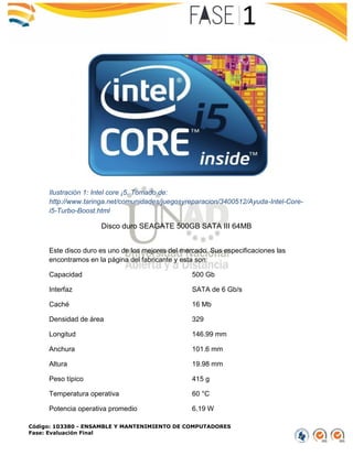 Código: 103380 - ENSAMBLE Y MANTENIMIENTO DE COMPUTADORES
Fase: Evaluación Final
Ilustración 1: Intel core ¡5. Tomado de:
http://www.taringa.net/comunidades/juegosyreparacion/3400512/Ayuda-Intel-Core-
i5-Turbo-Boost.html
Disco duro SEAGATE 500GB SATA III 64MB
Este disco duro es uno de los mejores del mercado. Sus especificaciones las
encontramos en la página del fabricante y esta son:
Capacidad 500 Gb
Interfaz SATA de 6 Gb/s
Caché 16 Mb
Densidad de área 329
Longitud 146.99 mm
Anchura 101.6 mm
Altura 19.98 mm
Peso típico 415 g
Temperatura operativa 60 °C
Potencia operativa promedio 6.19 W
 