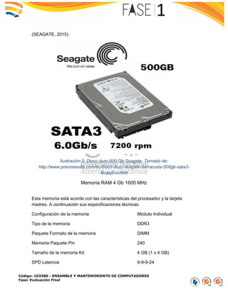 Código: 103380 - ENSAMBLE Y MANTENIMIENTO DE COMPUTADORES
Fase: Evaluación Final
(SEAGATE, 2015)
Ilustración 2: Disco duro 500 Gb Seagate. Tomado de:
http://www.preciolandia.com/ec/disco-duro-seagate-barracuda-500gb-sata3-
6oaaj0-a.html
Memoria RAM 4 Gb 1600 MHz
Esta memoria está acorde con las características del procesador y la tarjeta
madres. A continuación sus especificaciones técnicas:
Configuración de la memoria Módulo Individual
Tipo de la memoria DDR3
Paquete Formato de la memoria DIMM
Memoria Paquete Pin 240
Tamaño de la memoria Kit 4 GB (1 x 4 GB)
SPD Latencia 9-9-9-24
 