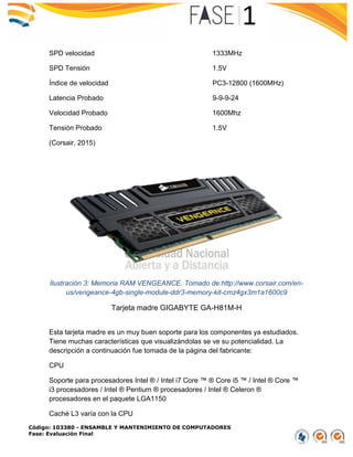 Código: 103380 - ENSAMBLE Y MANTENIMIENTO DE COMPUTADORES
Fase: Evaluación Final
SPD velocidad 1333MHz
SPD Tensión 1.5V
Índice de velocidad PC3-12800 (1600MHz)
Latencia Probado 9-9-9-24
Velocidad Probado 1600Mhz
Tensión Probado 1.5V
(Corsair, 2015)
Ilustración 3: Memoria RAM VENGEANCE. Tomado de:http://www.corsair.com/en-
us/vengeance-4gb-single-module-ddr3-memory-kit-cmz4gx3m1a1600c9
Tarjeta madre GIGABYTE GA-H81M-H
Esta tarjeta madre es un muy buen soporte para los componentes ya estudiados.
Tiene muchas características que visualizándolas se ve su potencialidad. La
descripción a continuación fue tomada de la página del fabricante:
CPU
Soporte para procesadores Intel ® / Intel i7 Core ™ ® Core i5 ™ / Intel ® Core ™
i3 procesadores / Intel ® Pentium ® procesadores / Intel ® Celeron ®
procesadores en el paquete LGA1150
Caché L3 varía con la CPU
 