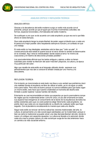 UNIVERSIDAD NACIONAL DEL CENTRO DEL PERU FACULTAD DE ARQUITECTURA
9
ANÁLISIS CRÍTICO Y REFLEXIÓN TEÓRICA
ANALISIS CRÍTICO
Gracias a la decadencia del estilo moderno surge un estilo más acorde con el
presente, porque acorde ya que al igual que muchos movimientos culturales; las
formas, espacios funcionales y formalizados del estilo moderno.
Se sustituyen a uno que va de acuerdo con cada arquitecto ya que eso es lo que falta
ahora en estos tiempos.
Que cada arquitecto tenga la propia libertad de poder seguir el diseño que a cada uno
le parezca lo mejor posible claro respetando siempre la función y el contexto en que
uno trabaja.
En este estilo no hay ideologías existentes solo la idea que '' todo se vale''. A
consecuencia de esto existe el querer buscar el vacío donde la verdad se desenvuelve
en la novedad. Aquí reina la individualidad donde existe el lema ''el mínimo de
coacciones y el máximo de elecciones privadas posibles''.
Los posmodernistas afirman que los textos antiguos y ajenos a ellos no tienen
autoridad para revelar la intención del autor más bien prejuicios, la cultura y la época
muy particular del autor.
Algo que resalta de este estilo es el lenguaje utilizado donde expresan sus
pensamientos que nos dan a conocer la verdad creada por uno mismo y no
descubierta.
REFLEXION TEORICA
Con la teoría ya mencionada en este texto nos lleva a una verdad que podríamos decir
una realidad donde el arquitecto es libre de utilizar el estilo, ya no se sigue un estilo
único para todos. Pero esto es bueno porque no somos soldados para que todos sigan
un mismo estilo, esto hace que nuestra creatividad al momento del diseño este
limitado a poder explorar nuevas fuentes del diseño.
Esta teoría es casi recomendable en todos sus aspectos ya que lo posmoderno rompe
las reglas que los modernistas tenían como fin único, el uso del ornamento en todos
sus aspecto hace tengamos el conocimiento de la teoría de la arquitectura de todos los
estilos existentes pero que si a esto podamos elegir libremente cada arquitecto; se
podría decir que cada uno es responsable de su diseño de cualquier estilo que haya
seguido. Con el pluralismo encabezando la manera que cada uno diseña.
Seguir este estilo es renovar de forma radical las visiones tradicionales del arte, la
cultura, el pensamiento y la vida social según planteadas por la modernidad; porque si
bien es cierto lo tradicional se puede volver una idea llamada libertad del arte; donde lo
nuevo y lo antiguo son aspectos opuestos. La cultura es llevada a lo personal, donde
cada uno crea su propia cultura y la vida social que surge de los dos anteriores hace
un cambio a la vida social del entorno.
 