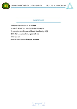 UNIVERSIDAD NACIONAL DEL CENTRO DEL PERU FACULTAD DE ARQUITECTURA
11
REFERENCIAS
Teoría de la arquitectura IV de la UNAM
TEMA 28: Arquitectura tardomoderna y posmoderna
El posmodernismo Manual del Catedrático Edición 2012
Slideshare.com/arquitecturaposmoderna
Wikipedia.com
Atlas de la arquitectura MULLER, WERNER
 