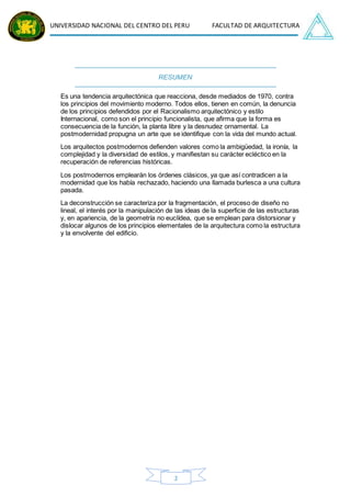 UNIVERSIDAD NACIONAL DEL CENTRO DEL PERU FACULTAD DE ARQUITECTURA
2
RESUMEN
Es una tendencia arquitectónica que reacciona, desde mediados de 1970, contra
los principios del movimiento moderno. Todos ellos, tienen en común, la denuncia
de los principios defendidos por el Racionalismo arquitectónico y estilo
Internacional, como son el principio funcionalista, que afirma que la forma es
consecuencia de la función, la planta libre y la desnudez ornamental. La
postmodernidad propugna un arte que se identifique con la vida del mundo actual.
Los arquitectos postmodernos defienden valores como la ambigüedad, la ironía, la
complejidad y la diversidad de estilos, y manifiestan su carácter ecléctico en la
recuperación de referencias históricas.
Los postmodernos emplearán los órdenes clásicos, ya que así contradicen a la
modernidad que los había rechazado, haciendo una llamada burlesca a una cultura
pasada.
La deconstrucción se caracteriza por la fragmentación, el proceso de diseño no
lineal, el interés por la manipulación de las ideas de la superficie de las estructuras
y, en apariencia, de la geometría no euclídea, que se emplean para distorsionar y
dislocar algunos de los principios elementales de la arquitectura como la estructura
y la envolvente del edificio.
 