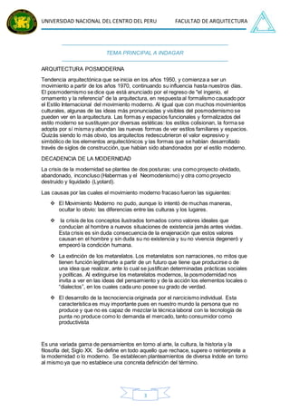 UNIVERSIDAD NACIONAL DEL CENTRO DEL PERU FACULTAD DE ARQUITECTURA
3
TEMA PRINCIPAL A INDAGAR
ARQUITECTURA POSMODERNA
Tendencia arquitectónica que se inicia en los años 1950, y comienza a ser un
movimiento a partir de los años 1970, continuando su influencia hasta nuestros días.
El posmodernismo se dice que está anunciado por el regreso de "el ingenio, el
ornamento y la referencia" de la arquitectura, en respuesta al formalismo causado por
el Estilo Internacional del movimiento moderno. Al igual que con muchos movimientos
culturales, algunas de las ideas más pronunciadas y visibles del posmodernismo se
pueden ver en la arquitectura. Las formas y espacios funcionales y formalizados del
estilo moderno se sustituyen por diversas estéticas: los estilos colisionan, la forma se
adopta por sí misma y abundan las nuevas formas de ver estilos familiares y espacios.
Quizás siendo lo más obvio, los arquitectos redescubrieron el valor expresivo y
simbólico de los elementos arquitectónicos y las formas que se habían desarrollado
través de siglos de construcción, que habían sido abandonados por el estilo moderno.
DECADENCIA DE LA MODERNIDAD
La crisis de la modernidad se plantea de dos posturas: una como proyecto olvidado,
abandonado, inconcluso (Habermas y el Neomodenismo) y otra como proyecto
destruido y liquidado (Lyotard).
Las causas por las cuales el movimiento moderno fracaso fueron las siguientes:
 El Movimiento Moderno no pudo, aunque lo intentó de muchas maneras,
ocultar lo obvio: las diferencias entre las culturas y los lugares.
 la crisis de los conceptos ilustrados tomados como valores ideales que
conducían al hombre a nuevos situaciones de existencia jamás antes vividas.
Esta crisis es sin duda consecuencia de la enajenación que estos valores
causan en el hombre y sin duda su no existencia y su no vivencia degeneró y
empeoró la condición humana.
 La extinción de los metarelatos. Los metarelatos son narraciones, no mitos que
tienen función legitimarte a partir de un futuro que tiene que producirse o de
una idea que realizar, ante lo cual se justifican determinadas prácticas sociales
y políticas. Al extinguirse los metarelatos modernos, la posmodernidad nos
invita a ver en las ideas del pensamiento y de la acción los elementos locales o
“dialectos”, en los cuales cada uno posee su grado de verdad.
 El desarrollo de la tecnociencia originada por el narcicismo individual. Esta
característica es muy importante pues en nuestro mundo la persona que no
produce y que no es capaz de mezclar la técnica laboral con la tecnología de
punta no produce como lo demanda el mercado, tanto consumidor como
productivista
Es una variada gama de pensamientos en torno al arte, la cultura, la historia y la
filosofía del; Siglo XX. Se define en todo aquello que rechace, supere o reinterprete a
la modernidad o lo moderno. Se establecen planteamientos de diversa índole en torno
al mismo ya que no establece una concreta definición del término.
 