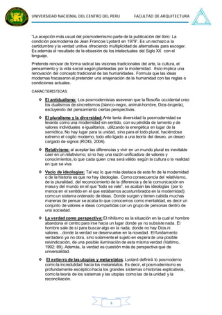 UNIVERSIDAD NACIONAL DEL CENTRO DEL PERU FACULTAD DE ARQUITECTURA
4
“La acepción más usual del posmodernismo parte de la publicación del libro: La
condición posmoderna de Jean Francois Lyotard en 1979”. Es un rechazo a la
certidumbre y la verdad unitiva ofreciendo multiplicidad de alternativas para escoger.
Es además el resultado de la obsesión de los intelectuales del Siglo XX con el
lenguaje.
Pretende renovar de forma radical las visiones tradicionales del arte, la cultura, el
pensamiento y la vida social según planteadas por la modernidad. Esto implica una
renovación del concepto tradicional de las humanidades. Formula que las ideas
modernas fracasaron al pretender una enajenación de la humanidad con las reglas o
condiciones actuales.
CARACTERISTICAS
 El antidualismo: Los posmodernistas aseveran que la filosofía occidental creo
los dualismos de sincretismos (blanco-negro, animal-hombre, Dios-brujería),
excluyendo del pensamiento ciertas perspectivas.
 El pluralismo y la diversidad: Ante tanta diversidad la posmodernidad se
levanta como una modernidad sin sentido, con su pérdida de lamento y de
valores individuales e igualitarios, utilizando la energética en lugar de la
semiótica. No hay lugar para la unidad, sino para el todo plural, haciéndose
extremo el cogito moderno, todo ello ligado a una teoría del deseo, un deseo
cargado de signos (ROIG, 2004).
 Relativismo: al aceptar las diferencias y vivir en un mundo plural es inevitable
caer en un relativismo; si no hay una razón unificadora de valores y
conocimientos, lo que cada quien crea será válido según la cultura o la realidad
en que se viva.
 Vacío de ideologías: Tal vez lo que más destaca de este fin de la modernidad
o de la historia es que no hay ideologías. Como consecuencia del relativismo,
de la pluralidad, del reconocimiento de la diferencia y de la comunicación en
masa y del mundo en el que “todo se vale”, se acaban las ideologías (por lo
menos en el sentido en el que estábamos acostumbrados en la modernidad):
como un sistema ordenado de ideas. Donde surgen y tienen cabida muchas
maneras de pensar se acaba lo que conocemos como mentalidad, es decir un
conjunto de valores e ideas compartidas con un grupo de personas dentro de
una sociedad.
 La verdad como perspectiva: El nihilismo es la situación en la cual el hombre
abandona el centro para irse hacia un lugar donde ya no subsiste nada. El
hombre sale de sí para buscar algo en la nada, donde no hay Dios ni
valores…donde la verdad se desenvuelve en la novedad. El fundamento
verdadero ya no obra, sino solamente el sujeto en espera de una posible
reivindicación, de una posible iluminación de esta misma verdad (Vattimo,
1992: 89). Además, la verdad es cuestión más de perspectiva que de
universalidad.
 El entierro de las utopías y metarelatos: Lyotard definirá lo posmoderno
como la incredulidad hacia los metarelatos. Es decir, el posmodernismo es
profundamente escéptico hacia los grandes sistemas o historias explicativos,
como la teoría de los sistemas y las utopías como las de la unidad y la
reconciliación.
 