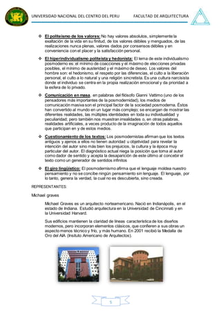 UNIVERSIDAD NACIONAL DEL CENTRO DEL PERU FACULTAD DE ARQUITECTURA
5
 El politeísmo de los valores: No hay valores absolutos, simplemente la
exaltación de la vida en su finitud, de los valores débiles y menguados, de las
realizaciones nunca plenas, valores dados por consensos débiles y en
conveniencia con el placer y la satisfacción personal.
 El hiperindividualismo politeísta y hedonista: El lema de este individualismo
posmoderno es: el mínimo de coacciones y el máximo de elecciones privadas
posibles, el mínimo de austeridad y el máximo de deseo. Los valores del
hombre son: el hedonismo, el respeto por las diferencias, el culto a la liberación
personal, el culto a lo natural y una religión sincretista. Es una cultura narcisista
donde el individuo se centra en la propia realización emocional y da prioridad a
la esfera de lo privado.
 Comunicación en masa, en palabras del filósofo Gianni Vattimo (uno de los
pensadores más importantes de la posmodernidad), los medios de
comunicación masiva son el principal factor de la sociedad posmoderna. Éstos
han convertido al mundo en un lugar más complejo; se encargan de mostrar las
diferentes realidades, las múltiples identidades en toda su individualidad y
peculiaridad; pero también nos muestran irrealidades o, en otras palabras,
realidades artificiales, a veces producto de la imaginación de todos aquellos
que participan en y de estos medios.
 Cuestionamiento de los textos: Los posmodernistas afirman que los textos
antiguos y ajenos a ellos no tienen autoridad u objetividad para revelar la
intención del autor sino más bien los prejuicios, la cultura y la época muy
particular del autor. El diagnóstico actual niega la posición que toma al autor
como dador de sentido y acepta la desaparición de este último al concebir el
texto como un generador de sentidos infinitos
 El giro lingüístico: El posmodernismo afirma que el lenguaje moldea nuestro
pensamiento y no se concibe ningún pensamiento sin lenguaje. El lenguaje, por
lo tanto, genera la verdad, la cual no es descubierta, sino creada.
REPRESENTANTES:
Michael graves
Michael Graves es un arquitecto norteamericano. Nació en Indianápolis, en el
estado de Indiana. Estudió arquitectura en la Universidad de Cincinnati y en
la Universidad Harvard.
Sus edificios mantienen la claridad de líneas característica de los diseños
modernos, pero incorporan elementos clásicos, que confieren a sus obras un
aspecto menos técnico y frío, y más humano. En 2001 recibió la Medalla de
Oro del AIA (Insituto Americano de Arquitectos).
 