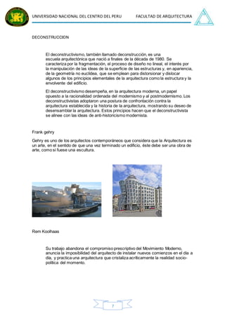UNIVERSIDAD NACIONAL DEL CENTRO DEL PERU FACULTAD DE ARQUITECTURA
7
DECONSTRUCCION
El deconstructivismo, también llamado deconstrucción, es una
escuela arquitectónica que nació a finales de la década de 1980. Se
caracteriza por la fragmentación, el proceso de diseño no lineal, el interés por
la manipulación de las ideas de la superficie de las estructuras y, en apariencia,
de la geometría no euclídea, que se emplean para distorsionar y dislocar
algunos de los principios elementales de la arquitectura como la estructura y la
envolvente del edificio.
El deconstructivismo desempeña, en la arquitectura moderna, un papel
opuesto a la racionalidad ordenada del modernismo y al postmodernismo. Los
deconstructivistas adoptaron una postura de confrontación contra la
arquitectura establecida y la historia de la arquitectura, mostrando su deseo de
desensamblar la arquitectura. Estos principios hacen que el deconstructivista
se alinee con las ideas de anti-historicismo modernista.
Frank gehry
Gehry es uno de los arquitectos contemporáneos que considera que la Arquitectura es
un arte, en el sentido de que una vez terminado un edificio, éste debe ser una obra de
arte, como si fuese una escultura.
Rem Koolhaas
Su trabajo abandona el compromiso prescriptivo del Movimiento Moderno,
anuncia la imposibilidad del arquitecto de instalar nuevos comienzos en el día a
día, y practica una arquitectura que cristaliza acríticamente la realidad socio-
política del momento.
 