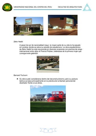 UNIVERSIDAD NACIONAL DEL CENTRO DEL PERU FACULTAD DE ARQUITECTURA
8
Zaha Hadid
A pesar de ser de nacionalidad iraquí, la mayor parte de su vida la ha pasado
en Londres donde se ubica su estudio de arquitectura. La obra arquitectónica
de Zaha Hadid ha sido reconocida en diversas ocasiones con premios de rango
internacional entre ellos el Premio Pritzker, tratándose de la primera mujer que
consigue este galardón.
Bernard Tschumi
 Su obra suele considerarse dentro del deconstructivismo, pero su postura
teórica se basa principalmente en la práctica de la libertad personal del
diseñador frente a sus obras.
 