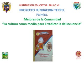 INSTITUCIÓN EDUCATIVA PAULO VI 
PROYECTO FUNDACION TERPEL 
Palmira. 
Mejoras de la Comunidad 
“La cultura como medio para Erradicar la delincuencia” 
 