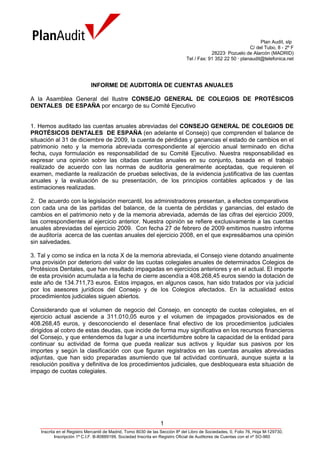 Plan Audit, slp
                                                                                                            C/ del Tubo, 8 - 2º F
                                                                                          28223· Pozuelo de Alarcón (MADRID)
                                                                              Tel / Fax: 91 352 22 50 · planaudit@telefonica.net




                             INFORME DE AUDITORÍA DE CUENTAS ANUALES

A la Asamblea General del Ilustre CONSEJO GENERAL DE COLEGIOS DE PROTÉSICOS
DENTALES DE ESPAÑA por encargo de su Comité Ejecutivo


1. Hemos auditado las cuentas anuales abreviadas del CONSEJO GENERAL DE COLEGIOS DE
PROTÉSICOS DENTALES DE ESPAÑA (en adelante el Consejo) que comprenden el balance de
situación al 31 de diciembre de 2009, la cuenta de pérdidas y ganancias el estado de cambios en el
patrimonio neto y la memoria abreviada correspondiente al ejercicio anual terminado en dicha
fecha, cuya formulación es responsabilidad de su Comité Ejecutivo. Nuestra responsabilidad es
expresar una opinión sobre las citadas cuentas anuales en su conjunto, basada en el trabajo
realizado de acuerdo con las normas de auditoría generalmente aceptadas, que requieren el
examen, mediante la realización de pruebas selectivas, de la evidencia justificativa de las cuentas
anuales y la evaluación de su presentación, de los principios contables aplicados y de las
estimaciones realizadas.

2. De acuerdo con la legislación mercantil, los administradores presentan, a efectos comparativos
con cada una de las partidas del balance, de la cuenta de pérdidas y ganancias, del estado de
cambios en el patrimonio neto y de la memoria abreviada, además de las cifras del ejercicio 2009,
las correspondientes al ejercicio anterior. Nuestra opinión se refiere exclusivamente a las cuentas
anuales abreviadas del ejercicio 2009. Con fecha 27 de febrero de 2009 emitimos nuestro informe
de auditoría acerca de las cuentas anuales del ejercicio 2008, en el que expresábamos una opinión
sin salvedades.

3. Tal y como se indica en la nota X de la memoria abreviada, el Consejo viene dotando anualmente
una provisión por deterioro del valor de las cuotas colegiales anuales de determinados Colegios de
Protésicos Dentales, que han resultado impagadas en ejercicios anteriores y en el actual. El importe
de esta provisión acumulada a la fecha de cierre ascendía a 408.268,45 euros siendo la dotación de
este año de 134.711,73 euros. Estos impagos, en algunos casos, han sido tratados por vía judicial
por los asesores jurídicos del Consejo y de los Colegios afectados. En la actualidad estos
procedimientos judiciales siguen abiertos.

Considerando que el volumen de negocio del Consejo, en concepto de cuotas colegiales, en el
ejercicio actual asciende a 311.010,05 euros y el volumen de impagados provisionados es de
408.268,45 euros, y desconociendo el desenlace final efectivo de los procedimientos judiciales
dirigidos al cobro de estas deudas, que incide de forma muy significativa en los recursos financieros
del Consejo, y que entendemos da lugar a una incertidumbre sobre la capacidad de la entidad para
continuar su actividad de forma que pueda realizar sus activos y liquidar sus pasivos por los
importes y según la clasificación con que figuran registrados en las cuentas anuales abreviadas
adjuntas, que han sido preparadas asumiendo que tal actividad continuará, aunque sujeta a la
resolución positiva y definitiva de los procedimientos judiciales, que desbloqueara esta situación de
impago de cuotas colegiales.




                                                                1
   _____________________________________________________________________________________________________
   Inscrita en el Registro Mercantil de Madrid, Tomo 8030 de las Sección 8ª del Libro de Sociedades, 0, Folio 76, Hoja M-129730,
           Inscripción 1ª C.I.F. B-80889199, Sociedad Inscrita en Registro Oficial de Auditores de Cuentas con el nº SO-960
 