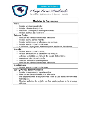 Medidas de Prevención
Robo
 Instalar un sistema antirrobo
 Instalar cámara de seguridad
 Gestionar con la policía ronda por el sector
 Instalar alarmas de seguridad
Daño de Equipo
 Realizar una instalación eléctrica adecuada
 Instalar alarma contra incendio
 Instalar extintores en el laboratorio de cómputo
 Instalar alarma contra inundaciones
 Contar con un programa de restricción de instalación de software
Incendio
 Instalar alarma contra incendio
 Instalar extintores en el laboratorio de cómputo
 Adecuar señalética con número del cuerpo de bomberos
 Agregar un plan contra incendio
 Adecuar una salida de emergencia
 Realizar una instalación eléctrica adecuada
Inundaciones
 Instalar alarma contra inundaciones
Daño y Perdida de la Informacion
 Instalar programas con licencia original
 Realizar una instalación eléctrica adecuada
 Dar capacitaciones a los profesores sobre el uso de las herramientas
tecnológicas
 Realizar petición de revisión de los trasformadores a la empresa
eléctrica
 