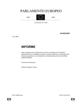 PARLAMENTO EUROPEO
                         2004                                     2009

                                      Documento de sesión




                                                                                A6-0082/2009

     20.2.2009




                 INFORME
                 sobre el impacto de la urbanización extensiva en España en los derechos
                 individuales de los ciudadanos europeos, el medio ambiente y la aplicación del
                 Derecho comunitario, con fundamento en determinadas peticiones recibidas
                 (2008/2248(INI))


                 Comisión de Peticiones


                 Ponente: Margrete Auken




     RR770602ES.doc                                                           PE416.354v02-00


ES                                                                                                ES
 