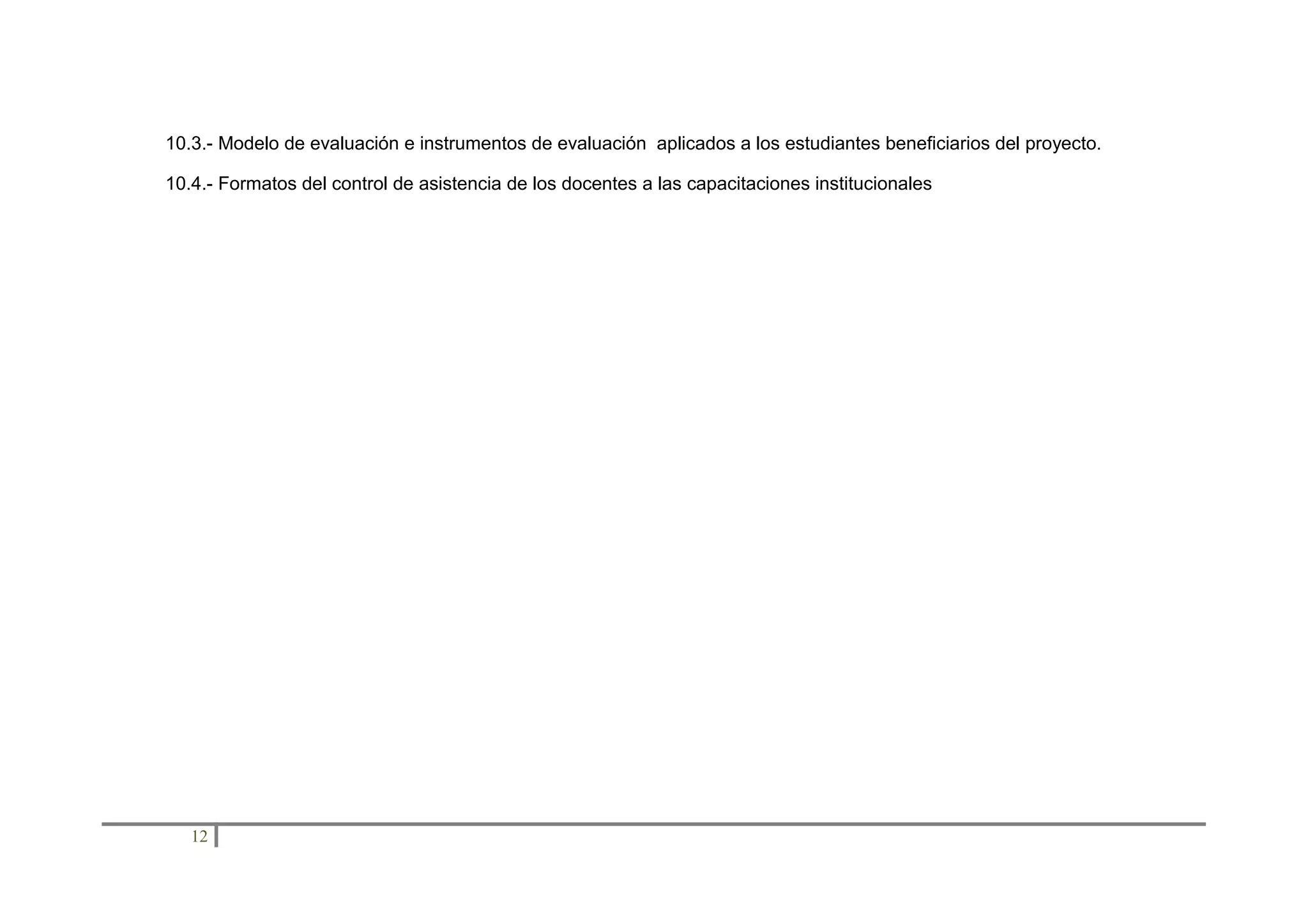 10.3.- Modelo de evaluación e instrumentos de evaluación aplicados a los estudiantes beneficiarios del proyecto.
10.4.- Formatos del control de asistencia de los docentes a las capacitaciones institucionales

12

 