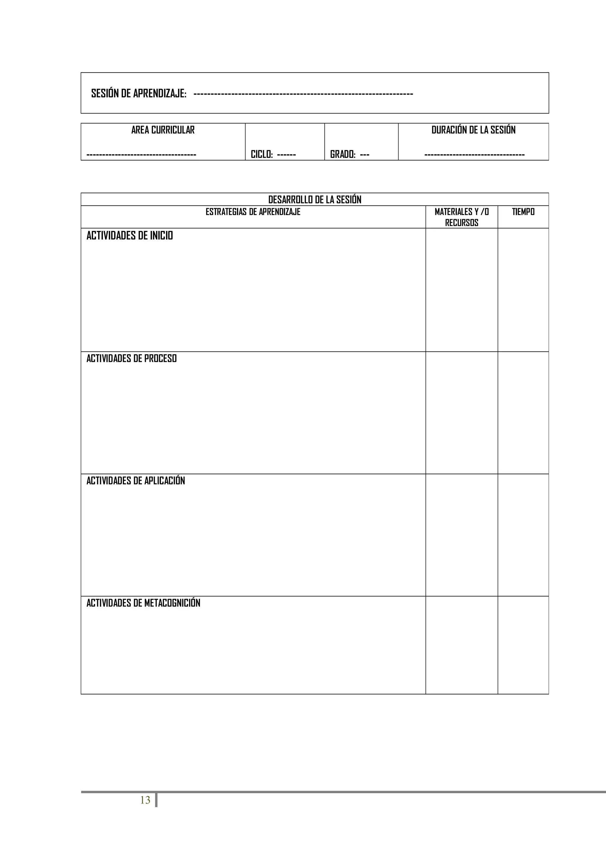 SESIÓN DE APRENDIZAJE: ---------------------------------------------------------------AREA CURRICULAR
-----------------------------------

DURACIÓN DE LA SESIÓN
CICLO: ------

GRADO: ---

--------------------------------

DESARROLLO DE LA SESIÓN
ESTRATEGIAS DE APRENDIZAJE

ACTIVIDADES DE INICIO

ACTIVIDADES DE PROCESO

ACTIVIDADES DE APLICACIÓN

ACTIVIDADES DE METACOGNICIÓN

13

MATERIALES Y /O
RECURSOS

TIEMPO

 