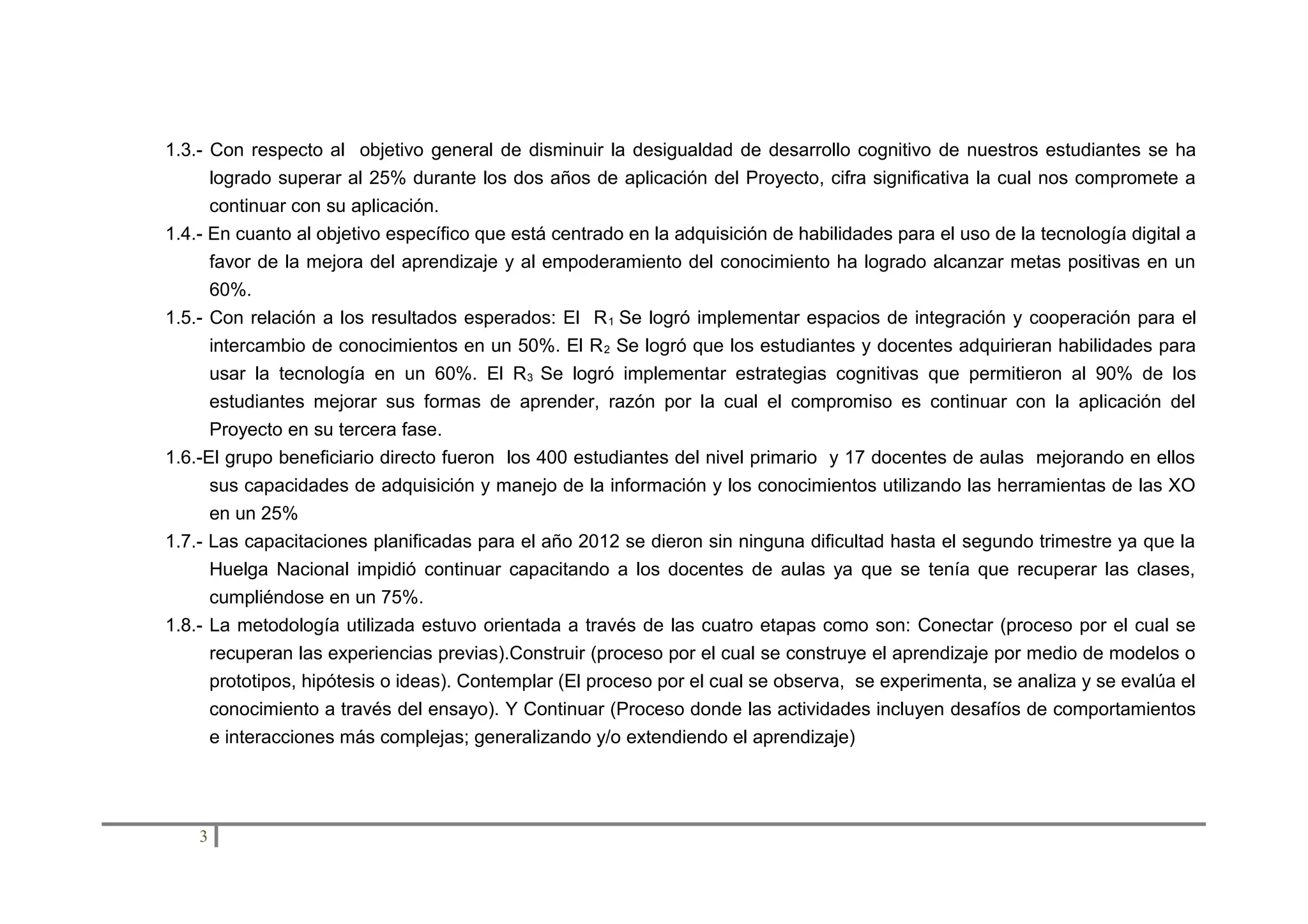 1.3.- Con respecto al objetivo general de disminuir la desigualdad de desarrollo cognitivo de nuestros estudiantes se ha
logrado superar al 25% durante los dos años de aplicación del Proyecto, cifra significativa la cual nos compromete a
continuar con su aplicación.
1.4.- En cuanto al objetivo específico que está centrado en la adquisición de habilidades para el uso de la tecnología digital a
favor de la mejora del aprendizaje y al empoderamiento del conocimiento ha logrado alcanzar metas positivas en un
60%.
1.5.- Con relación a los resultados esperados: El R 1 Se logró implementar espacios de integración y cooperación para el
intercambio de conocimientos en un 50%. El R 2 Se logró que los estudiantes y docentes adquirieran habilidades para
usar la tecnología en un 60%. El R 3 Se logró implementar estrategias cognitivas que permitieron al 90% de los
estudiantes mejorar sus formas de aprender, razón por la cual el compromiso es continuar con la aplicación del
Proyecto en su tercera fase.
1.6.-El grupo beneficiario directo fueron los 400 estudiantes del nivel primario y 17 docentes de aulas mejorando en ellos
sus capacidades de adquisición y manejo de la información y los conocimientos utilizando las herramientas de las XO
en un 25%
1.7.- Las capacitaciones planificadas para el año 2012 se dieron sin ninguna dificultad hasta el segundo trimestre ya que la
Huelga Nacional impidió continuar capacitando a los docentes de aulas ya que se tenía que recuperar las clases,
cumpliéndose en un 75%.
1.8.- La metodología utilizada estuvo orientada a través de las cuatro etapas como son: Conectar (proceso por el cual se
recuperan las experiencias previas).Construir (proceso por el cual se construye el aprendizaje por medio de modelos o
prototipos, hipótesis o ideas). Contemplar (El proceso por el cual se observa, se experimenta, se analiza y se evalúa el
conocimiento a través del ensayo). Y Continuar (Proceso donde las actividades incluyen desafíos de comportamientos
e interacciones más complejas; generalizando y/o extendiendo el aprendizaje)

3

 