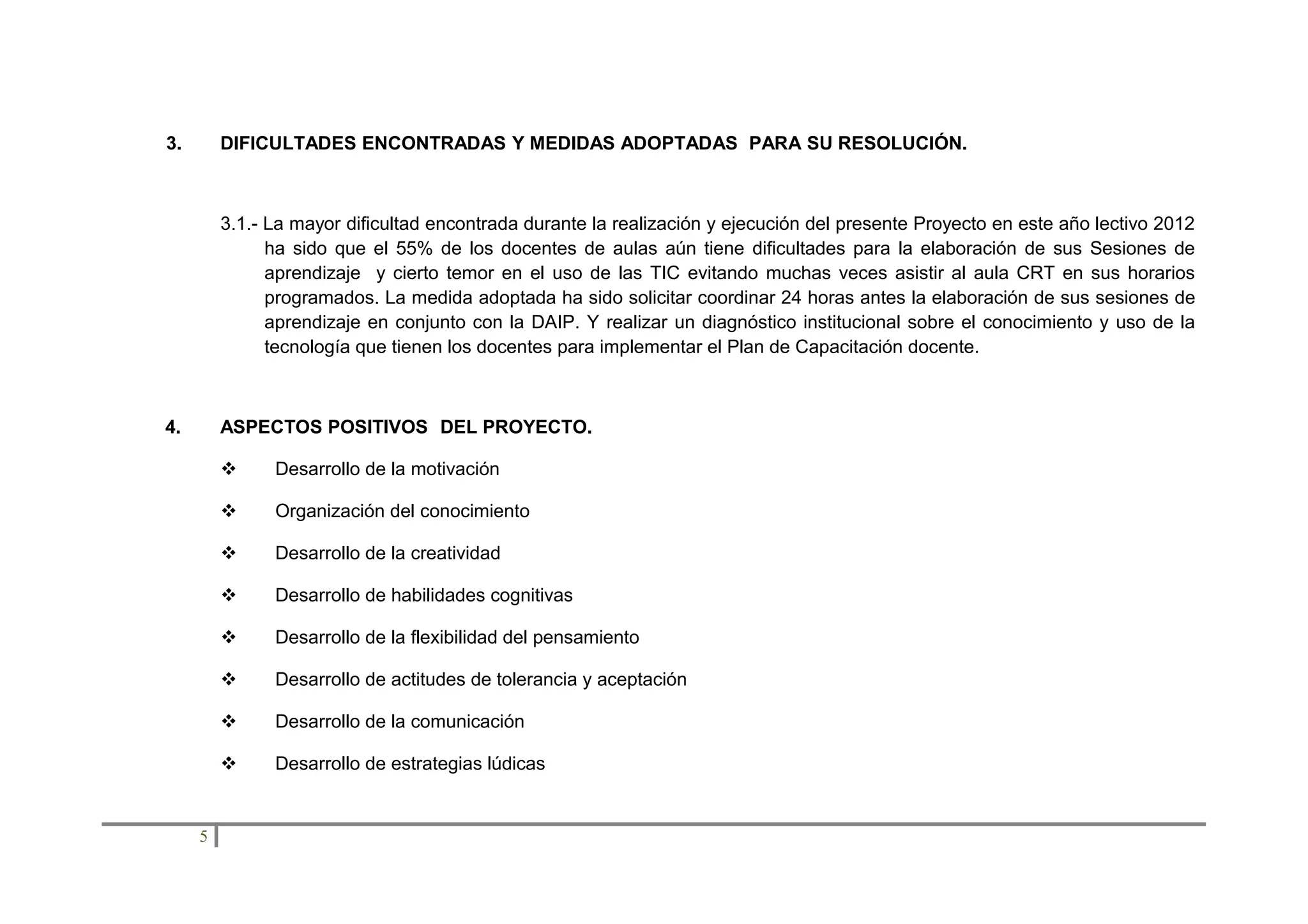 3.

DIFICULTADES ENCONTRADAS Y MEDIDAS ADOPTADAS PARA SU RESOLUCIÓN.

3.1.- La mayor dificultad encontrada durante la realización y ejecución del presente Proyecto en este año lectivo 2012
ha sido que el 55% de los docentes de aulas aún tiene dificultades para la elaboración de sus Sesiones de
aprendizaje y cierto temor en el uso de las TIC evitando muchas veces asistir al aula CRT en sus horarios
programados. La medida adoptada ha sido solicitar coordinar 24 horas antes la elaboración de sus sesiones de
aprendizaje en conjunto con la DAIP. Y realizar un diagnóstico institucional sobre el conocimiento y uso de la
tecnología que tienen los docentes para implementar el Plan de Capacitación docente.

4.

ASPECTOS POSITIVOS DEL PROYECTO.



Organización del conocimiento



Desarrollo de la creatividad



Desarrollo de habilidades cognitivas



Desarrollo de la flexibilidad del pensamiento



Desarrollo de actitudes de tolerancia y aceptación



Desarrollo de la comunicación



5

Desarrollo de la motivación

Desarrollo de estrategias lúdicas

 