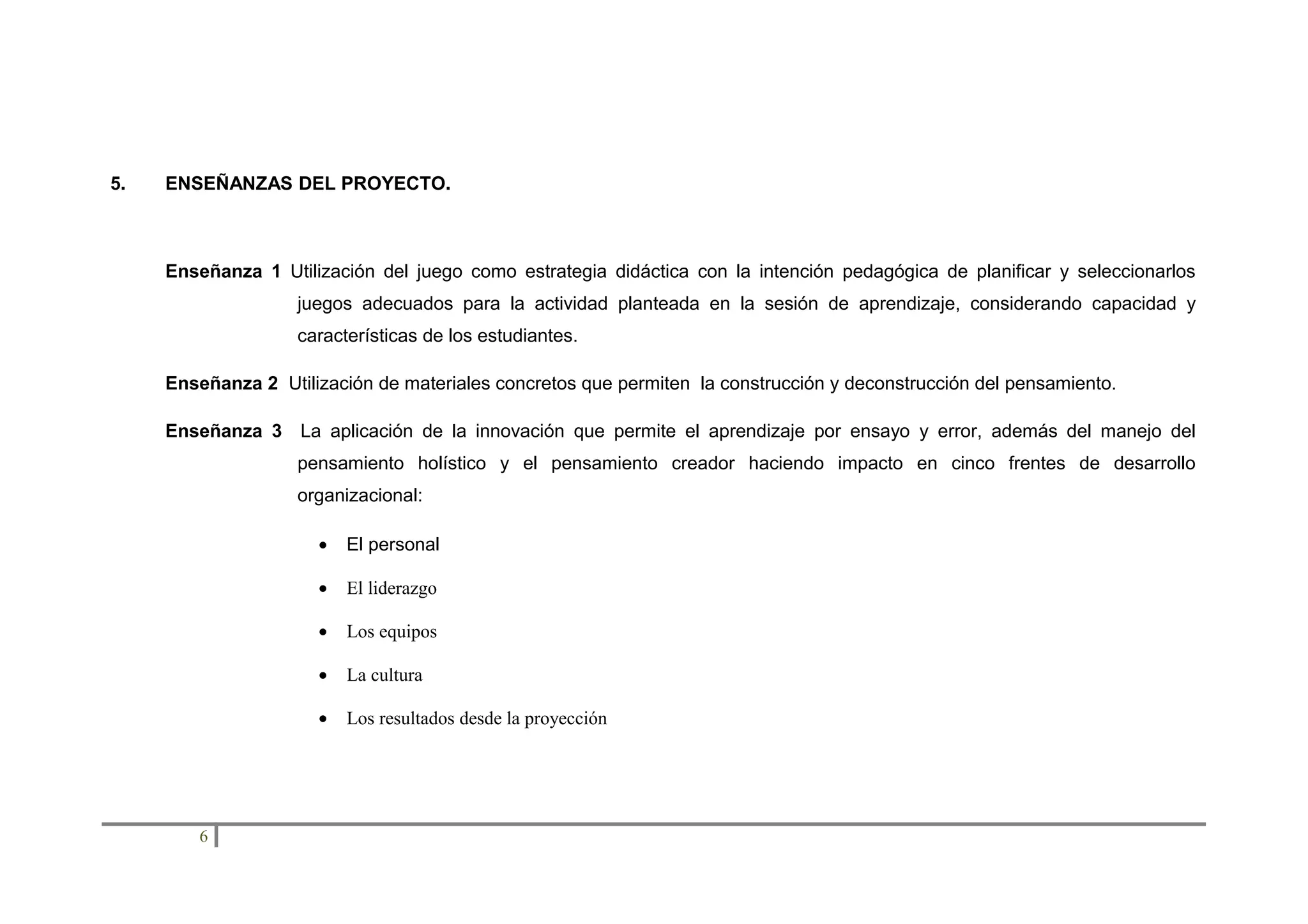 5.

ENSEÑANZAS DEL PROYECTO.

Enseñanza 1 Utilización del juego como estrategia didáctica con la intención pedagógica de planificar y seleccionarlos
juegos adecuados para la actividad planteada en la sesión de aprendizaje, considerando capacidad y
características de los estudiantes.
Enseñanza 2 Utilización de materiales concretos que permiten la construcción y deconstrucción del pensamiento.
Enseñanza 3 La aplicación de la innovación que permite el aprendizaje por ensayo y error, además del manejo del
pensamiento holístico y el pensamiento creador haciendo impacto en cinco frentes de desarrollo
organizacional:
•
•

El liderazgo

•

Los equipos

•

La cultura

•

6

El personal

Los resultados desde la proyección

 