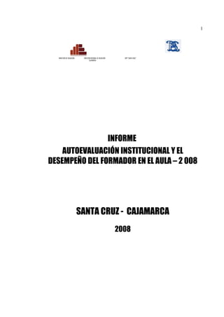 1




  MINISTERIO DE EDUCACIÓN    DIRECCIÓN REGIONAL DE EDUCACIÓN     ISPP “SANTA CRUZ”
                                    CAJAMARCA




                INFORME
    AUTOEVALUACIÓN INSTITUCIONAL Y EL
DESEMPEÑO DEL FORMADOR EN EL AULA – 2 008




                            SANTA CRUZ - CAJAMARCA
                                                               2008
 