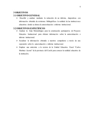 4
3 OBJETIVOS
3.1 OBJETIVO GENERAL
 Describir y analizar mediante la redacción de un informe, diapositivas con
información obtenida de revisiones bibliográficas la realidad de las instituciones
educativas donde se abarca la autoevaluación e informe institucional.
3.2 OBJETIVOS ESPECÍFICOS
 Analizar la Guía Metodológica para la construcción participativa de Proyecto
Educativo Institucional para obtener información sobre la autoevaluación e
informe institucional.
 Socializar la información obtenida a nuestros compañeros a través de una
exposición sobre la autoevaluación e informe institucional.
 Emplear una entrevista a la rectora de la Unidad Educativa Fiscal “Carlos
Martínez Acosta” de la provincia del Carchi para conocer la realidad educativa de
la institución.
 
