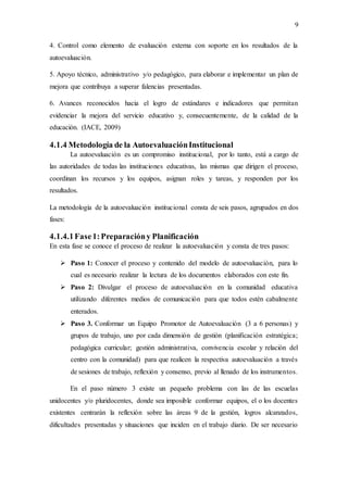 9
4. Control como elemento de evaluación externa con soporte en los resultados de la
autoevaluación.
5. Apoyo técnico, administrativo y/o pedagógico, para elaborar e implementar un plan de
mejora que contribuya a superar falencias presentadas.
6. Avances reconocidos hacia el logro de estándares e indicadores que permitan
evidenciar la mejora del servicio educativo y, consecuentemente, de la calidad de la
educación. (IACE, 2009)
4.1.4 Metodología de la AutoevaluaciónInstitucional
La autoevaluación es un compromiso institucional, por lo tanto, está a cargo de
las autoridades de todas las instituciones educativas, las mismas que dirigen el proceso,
coordinan los recursos y los equipos, asignan roles y tareas, y responden por los
resultados.
La metodología de la autoevaluación institucional consta de seis pasos, agrupados en dos
fases:
4.1.4.1Fase1:Preparacióny Planificación
En esta fase se conoce el proceso de realizar la autoevaluación y consta de tres pasos:
 Paso 1: Conocer el proceso y contenido del modelo de autoevaluación, para lo
cual es necesario realizar la lectura de los documentos elaborados con este fin.
 Paso 2: Divulgar el proceso de autoevaluación en la comunidad educativa
utilizando diferentes medios de comunicación para que todos estén cabalmente
enterados.
 Paso 3. Conformar un Equipo Promotor de Autoevaluación (3 a 6 personas) y
grupos de trabajo, uno por cada dimensión de gestión (planificación estratégica;
pedagógica curricular; gestión administrativa, convivencia escolar y relación del
centro con la comunidad) para que realicen la respectiva autoevaluación a través
de sesiones de trabajo, reflexión y consenso, previo al llenado de los instrumentos.
En el paso número 3 existe un pequeño problema con las de las escuelas
unidocentes y/o pluridocentes, donde sea imposible conformar equipos, el o los docentes
existentes centrarán la reflexión sobre las áreas 9 de la gestión, logros alcanzados,
dificultades presentadas y situaciones que inciden en el trabajo diario. De ser necesario
 
