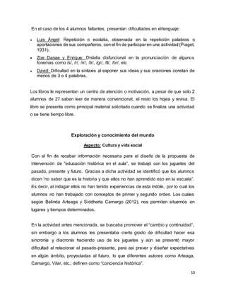 10
En el caso de los 4 alumnos faltantes, presentan dificultades en el lenguaje:
 Luis Ángel: Repetición o ecolalia, observada en la repetición palabras o
aportaciones de sus compañeros, con el fin de participar en una actividad (Piaget,
1931).
 Zoe Danae y Enrique: Dislalia disfuncional en la pronunciación de algunos
fonemas como /s/, /r/, /rr/, /tr/, /gr/, /tl/, /br/, etc
 David: Dificultad en la sintaxis al exponer sus ideas y sus oraciones constan de
menos de 3 o 4 palabras.
Los libros le representan un centro de atención o motivación, a pesar de que solo 2
alumnos de 27 saben leer de manera convencional, el resto los hojea y revisa. El
libro se presenta como principal material solicitado cuando se finaliza una actividad
o se tiene tiempo libre.
Exploración y conocimiento del mundo
Aspecto: Cultura y vida social
Con el fin de recabar información necesaria para el diseño de la propuesta de
intervención de “educación histórica en el aula”, se trabajó con los juguetes del
pasado, presente y futuro. Gracias a dicha actividad se identificó que los alumnos
dicen “no saber que es la historia y que ellos no han aprendido eso en la escuela”.
Es decir, al indagar ellos no han tenido experiencias de esta índole, por lo cual los
alumnos no han trabajado con conceptos de primer y segundo orden. Los cuales
según Belinda Arteaga y Siddharta Camargo (2012), nos permiten situarnos en
lugares y tiempos determinados.
En la actividad antes mencionada, se buscaba promover el “cambio y continuidad”,
sin embargo a los alumnos les presentaba cierto grado de dificultad hacer esa
sincronía y diacronía haciendo uso de los juguetes y aún se presentó mayor
dificultad al relacionar el pasado-presente, para así prever y diseñar expectativas
en algún ámbito, proyectadas al futuro, lo que diferentes autores como Arteaga,
Camargo, Vilar, etc.; definen como “conciencia histórica”.
 