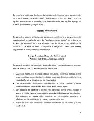 11
Es importante establecer las bases del conocimiento histórico como conocimiento
de la temporalidad, de la comprensión de los antecedentes, del pasado, que nos
ayudan a comprender el presente y que, inevitablemente, nos ayudan a proyectar
el futuro (Santisteban y Pagés, 2006).
Aspecto: Mundo Natural
En general se observa en lo alumnos conciencia, conocimiento y comprensión del
mundo natural, en particular sobre los “residuos urbanos sólidos”, sin embargo en
la hora del refrigerio se puede observar que los alumnos no identifican la
clasificación de esta, es decir “la orgánica e inorgánica”, puesto que suelen
depositar en el mismo contendor los residuos.
Campo formativo: Desarrollo físico y salud
Aspecto: Coordinación, fuerza y equilibrio
En general, los alumnos poseen un desarrollo físico y motriz adecuado a su edad,
esto de acuerdo con C. González (1997), tales como;
 Manifiesta habilidades motrices básicas ejecutadas con mayor calidad, como
lanzar más lejos, corre más rápido, esto con mayor coordinación, equilibrio, ritmo
y orientación, en la ejecución de los movimientos.
 Las capacidades coordinativas, manifestadas al saltar, caminar y correr
combinadamente: lateralmente, hacia atrás, hacía arriba, abajo.
 Son capaces de combinar acciones más complejas como lanzar, rebotar y
atrapar la pelota, rodar aros por el piso y pequeñas pelotas por planos estrechos.
Sin embargo, les resulta difícil coordinar las extremidades superiores e
inferiores, es decir al aventar la pelota y patearla en el aire.
 Al realizar saltos son capaces de caer con semiflexión de las piernas y buena
estabilidad.
 