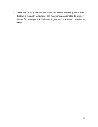 12
 Saltan con un pie y con los dos y ejecutan saltillos laterales y hacia atrás.
Realizan la reptación (arrastrarse) con movimientos coordinados de brazos y
piernas. Sin embargo, solo 5 alumnos logran percibir el espacio al saltar la
cuerda.
 