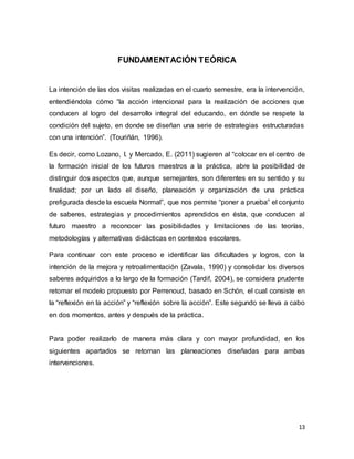 13
FUNDAMENTACIÓN TEÓRICA
La intención de las dos visitas realizadas en el cuarto semestre, era la intervención,
entendiéndola cómo “la acción intencional para la realización de acciones que
conducen al logro del desarrollo integral del educando, en dónde se respete la
condición del sujeto, en donde se diseñan una serie de estrategias estructuradas
con una intención”. (Touriñán, 1996).
Es decir, como Lozano, I. y Mercado, E. (2011) sugieren al “colocar en el centro de
la formación inicial de los futuros maestros a la práctica, abre la posibilidad de
distinguir dos aspectos que, aunque semejantes, son diferentes en su sentido y su
finalidad; por un lado el diseño, planeación y organización de una práctica
prefigurada desde la escuela Normal”, que nos permite “poner a prueba” el conjunto
de saberes, estrategias y procedimientos aprendidos en ésta, que conducen al
futuro maestro a reconocer las posibilidades y limitaciones de las teorías,
metodologías y alternativas didácticas en contextos escolares.
Para continuar con este proceso e identificar las dificultades y logros, con la
intención de la mejora y retroalimentación (Zavala, 1990) y consolidar los diversos
saberes adquiridos a lo largo de la formación (Tardif, 2004), se considera prudente
retomar el modelo propuesto por Perrenoud, basado en Schön, el cual consiste en
la “reflexión en la acción” y “reflexión sobre la acción”. Este segundo se lleva a cabo
en dos momentos, antes y después de la práctica.
Para poder realizarlo de manera más clara y con mayor profundidad, en los
siguientes apartados se retoman las planeaciones diseñadas para ambas
intervenciones.
 