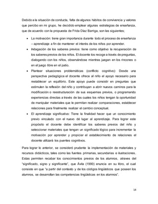 14
Debido a la situación de conducta, falta de algunos hábitos de convivencia y valores
que percibo en mi grupo, he decidido emplear algunas estrategias de enseñanza,
que de acuerdo con la propuesta de Frida Díaz Barriga, son las siguientes;
 La motivación: tiene gran importancia durante todo el proceso de enseñanza
– aprendizaje a fin de mantener el interés de los niños por aprender.
 Indagación de los saberes previos: tiene como objetivo la recuperación de
los saberes previos de los niños. El docente los recoge a través de preguntas,
dialogando con los niños, observándose mientras juegan en los rincones o
en el juego libre en el patio.
 Plantear situaciones problemáticas (conflicto cognitivo): Desde una
perspectiva pedagógica el docente ofrece al niño el apoyo necesario para
restablecer un equilibrio. Este apoyo puede consistir en preguntas que
estimulen la reflexión del niño y contribuyan a abrir nuevos caminos para la
modificación o reestructuración de sus esquemas previos, o programando
experiencias directas a través de las cuales los niños tengan la oportunidad
de manipular materiales que le permitan realizar comparaciones, establecer
relaciones para finalmente realizar el cambio conceptual.
 El aprendizaje significativo: Tiene la finalidad hacer que un conocimiento
previo vinculado con el nuevo dé lugar al aprendizaje. Para lograr este
propósito el docente debe identificar los saberes previos del niño y
seleccionar materiales que tengan un significado lógico para incrementar la
motivación por aprender y propiciar el establecimiento de relaciones el
docente utilizará los puentes cognitivos.
Para lograr lo anterior, se consideró prudente la implementación de materiales y
recursos didácticos, tales como las fuentes primarias, secundarias e ilustraciones.
Estas permiten recabar los conocimientos previos de los alumnos, atraves del
“significado, signo y significante”, que Ávila (1990) enuncia en su libro, el cual
consiste en que “a partir del contexto y de los códigos lingüísticos que poseen los
alumnos, se desarrollan las competencias lingüísticas en los alumnos”.
 