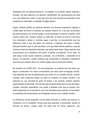 16
Estrategia eran “los géneros literarios”, con énfasis en el cuento, fábula, leyenda y
el teatro. De esta selección, los alumnos identificarían las características de cada
uno y los diferencian entre sí, para que al fin del mes de Abril se presentará como
evidencia en cada salón un ejemplo de algún género.
Según Jiménez (2000), los géneros literarios son técnicas expositivas, ligadas a
ciertas leyes de forma y contenido de carácter histórico no, a las que se someten
las obras literarias. En el caso trabajo a nivel preescolar se retoma a Barthe, 2007
cuando afirma que, “aunque todavía no sabe leer, el niño/a se acerca a los libros
con curiosidad y placer y, mientras juega a que lee, va descubriendo que hay
diferencia entre lo que son letras, los números o cualquier otro signo o dibujo;
descubre también que no sólo hay letras, sino que éstas forman palabras y que las
mismas se leen de izquierda a derecha y de arriba hacia abajo. Sabe, además, que
la fascinación de la existencia del cuento, la fábula y la leyenda. Por lo tanto, en
esta etapa inicial cuando debemos comenzar con el fomento y desarrollo de la
lectura. Es entonces, cuando tenemos que comprender la verdadera importancia
que tiene ese contacto físico con el libro-objeto, para su formación lectora.
De acuerdo con el PEP 2011, en nivel preescolar, es evidente que hay niños que
llegan a preescolar con mayor conocimiento que otros sobre el lenguaje escrito.
Esto depende del tipo de experiencias que tienen en su contexto familiar, porque
mientras más ocasiones tengan de estar en contacto con textos escritos y de
participar en una variedad de actos de lectura y de escritura, tendrán mejores
oportunidades de aprender. Por ello hay que propiciar situaciones en que los textos
cumplan funciones específicas y les ayude a entender para qué se escribe; vivir
estas situaciones en la escuela es aún más importante para quienes no han tenido
la posibilidad de acercamiento con el lenguaje escrito en su contexto familiar.
La interacción de los pequeños con los textos fomenta su interés por conocer su
contenido y es un excelente recurso para que aprendan a encontrarle sentido al
proceso de lectura, incluso antes de saber leer de forma autónoma. Las
 
