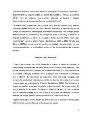 18
consideren el trabajo con fuentes históricas y el empleo de conceptos sustantivos o
de primer orden y segundo orden, las cuales de acuerdo con Arteaga y Siddharta
(2012), “son los contenido nos permiten situarnos en lugares y tiempos
determinados para comprender diversos eventos históricos”.
De acuerdo con Cooper (2002), propone que “en la educación preescolar y primaria
se trabaje algunos aspectos del tiempo histórico, como son; la medida del paso del
tiempo; las secuencias cronológicas; la duración; las causas y las consecuencias
de los cambios; las diferencias y las semejanzas entre el pasado y el presente; el
lenguaje del tiempo; por último, el concepto de tiempo que los niños y niñas están
construyendo” (como se cita en Pagés y Santisteban, 2009, p. 286). Por otro lado
Sánchez (2006) lo remota como los cambios continuidad y transformación, con sus
estrecha relación con la temporalidad en función de su ubicación en los procesos
sociales.
Proyecto: “Yo y mi historia”
Como primer momento para poder desarrollar la conciencia historia en los alumnos
preescolares es importante que ellos se reconozcan como seres históricos, para
que se identifiquen como “participes, de manera consciente en la transformación de
la sociedad” (Arteaga y Siddharta, 2012). Si dejar de lado la ubicación en un tiempo,
con el objetivo de “considerar las relaciones entre el tiempo- espacio, para
comprender y establecer interrelaciones entre los diversos elementos de un paisaje
y comprender su propia historia (Pagés y Santisteban, 2009). Por tal motivo, la
historia personal es un recurso importante en la construcción del pensamiento y del
tiempo histórico del alumnado. Su utilización de la historia personal como objeto de
estudio, permite disponer de un campo de aplicación para los diferentes conceptos
relativos del tiempo histórico y conocimientos de la historia más factual.
Pagés y Santisteban (2009), hacen una propuesta para el proceso de construcción
de la historia personal. Consiste en los siguientes pasos:
 