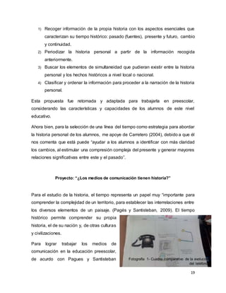 19
1) Recoger información de la propia historia con los aspectos esenciales que
caracterizan su tiempo histórico: pasado (fuentes), presente y futuro, cambio
y continuidad.
2) Periodizar la historia personal a partir de la información recogida
anteriormente.
3) Buscar los elementos de simultaneidad que pudieran existir entre la historia
personal y los hechos históricos a nivel local o nacional.
4) Clasificar y ordenar la información para proceder a la narración de la historia
personal.
Esta propuesta fue retomada y adaptada para trabajarla en preescolar,
considerando las características y capacidades de los alumnos de este nivel
educativo.
Ahora bien, para la selección de una línea del tiempo como estrategia para abordar
la historia personal de los alumnos, me apoye de Carretero (2004), debido a que él
nos comenta que está puede “ayudar a los alumnos a identificar con más claridad
los cambios, al estimular una compresión compleja del presente y generar mayores
relaciones significativas entre este y el pasado”.
Proyecto: “¿Los medios de comunicación tienen historia?”
Para el estudio de la historia, el tiempo representa un papel muy “importante para
comprender la complejidad de un territorio, para establecer las interrelaciones entre
los diversos elementos de un paisaje. (Pagés y Santisteban, 2009). El tiempo
histórico permite comprender su propia
historia, el de su nación y, de otras culturas
y civilizaciones.
Para lograr trabajar los medios de
comunicación en la educación preescolar,
de acurdo con Pagues y Santisteban Fotografía 1- Cuadro comparativo de la evolución
del teléfono.
 