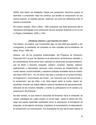 20
(2009), esto deben ser trabajados “desde una perspectiva diacrónica ayudan al
alumnado a comprender mejor los cambios, que facilitan la comparación de una
misma situación en distintas épocas históricas, así como las diferencias entre el
pasado y el presente.
De manera conjunta, Stein y Glenn, 1982 consideran que debe apreciarse más la
importancia del lenguaje en la construcción de una narración temporal (como se cita
en Pagés y Santisteban, 2009, p. 284).
¿Residuos urbanos?, ¿qué hacemos con ellos?
Cuy Claxton, nos explica, que “Comprender algo, es más difícil que repetirlo y, por
consiguiente, la enseñanza de conceptos es más compleja que la enseñanza de
datos. (Pozo, 1998: 89)
Inclusive uno de los propósitos fundamentales del Programa de Educación
Preescolar 2011 es que “Se interesen en la observación de fenómenos naturales y
las características de los seres vivos; participen en situaciones de experimentación
que los lleven a describir, preguntar, predecir, comparar, registrar, elaborar
explicaciones e intercambiar opiniones sobre procesos de transformación del
mundo natural y social inmediato, y adquieran actitudes favorables hacia el cuidado
del medio”.(PEP 2011: 18). De forma más clara y concreta en el campo formativo
de Exploración y conocimiento del mundo”, nos menciona que “el conocimiento y
la comprensión que las niñas y los niños logran sobre el mundo natural los
sensibiliza, fomenta una actitud reflexiva sobre la importancia del aprovechamiento
adecuado de los recursos naturales y orienta su participación en el cuidado y la
preservación del ambiente”.
De esta manera, es que existe la necesidad de formarnos hacia lo ambiental, de
innovar estrategias las cuales puedan en primer lugar, captar el interés del niño,
luego que puedan desarrollar habilidades como: la observación, la formulación de
preguntas, la formulación de teorías o hipótesis, la comprobación, la interpretación,
la comparación y la comunicación, con el propósito de que sea él quien aplique el
 