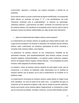 21
conocimiento, descubra y construya sus propios conceptos o cambie los ya
existentes.
Es por todo lo anterior y por las condiciones de higiene identificadas en el preescolar
Niños Héroes, en particular del grupo 3° “C” y las características del curso
“Educación ambiental para la sustentabilidad”, la situación de aprendizaje;
¿Residuos urbanos?, ¿qué hacemos con ellos?, comienza con reconocer que son
los residuos urbanos y la importancia en el separado de los mismos, para lo cual es
necesario conocer los efectos desfavorables por dejar de lado esta información.
 ¿Qué es la contaminación por residuos urbanos y cómo se genera?
La contaminación por residuos urbanos es aquella que implica daños al suelo, aire
y agua por la acumulación de residuos no deseados. Se considera que los residuos
urbanos están conformados por desechos depositados de forma incorrecta y
concentra tanto residuos sólidos, como líquidos.
La generación de residuos urbanos es una consecuencia inevitable de las
actividades humanas, pero desafortunadamente toda residuos urbanos provoca
impactos negativos medioambientales, y en general, puede contaminar cualquier
entorno de cualquier ámbito: hogares, oficinas, fábricas… En la actualidad, los seres
humanos están plagados de residuos peligrosos.
La cantidad y el tipo de residuos urbanos depende de cada región o país, pero el
consumismo y el número de habitantes están relacionados con la cantidad de
residuos urbanos que se genera, por lo que la contaminación se convierte en un
problema mayor.
La contaminación provocada por residuos urbanos puede afectar la imagen visual
de la naturaleza, así como la salud de los seres vivos. La superficie del agua se
contamina por los desechos arrojados a ella, pero la verdad es que las sustancias
tóxicas que emanan de los residuos alteran negativamente su composición, y dado
que es consumida por plantas, animales y humanos, provoca enfermedades graves.
 