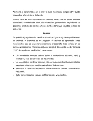 22
Asimismo, la contaminación en el aire y el suelo modifica su composición y puede
obstaculizar el crecimiento de la vida.
Por otra parte, los residuos urbanos amontonados atraen insectos y otros animales
indeseables, convirtiéndose en un foco de infección que enferma a las personas. La
gestión de toneladas de residuos urbanos también constituye elevados costos a los
gobiernos.
La raspa
En general, el juego buscaba identificar el nivel de logro de algunas capacidades en
los alumnos. A diferencia de los proyectos y situación de aprendizaje antes
mencionados, este es un primer acercamiento al desarrollo físico y motriz en los
alumnos preescolares. Con dicha actividad se valoró de acuerdo con C. González
(1997), las siguientes habilidades y capacidades:
 Las habilidades motrices básicas como la coordinación, equilibrio, ritmo y
orientación, en la ejecución de los movimientos.
 La capacidad de combinar acciones más complejas coordinar las extremidades
superiores e inferiores, considerando el ritmo de la canción.
 Saltos con la capacidad de caer con semiflexión de las piernas, con estabilidad
y equilibrio.
 Saltar con ambos pies, ejecutan saltillos laterales y hacia atrás.
 