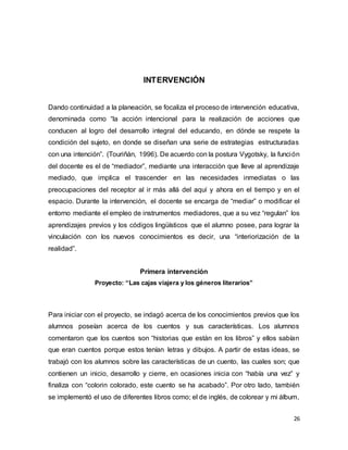 26
INTERVENCIÓN
Dando continuidad a la planeación, se focaliza el proceso de intervención educativa,
denominada como “la acción intencional para la realización de acciones que
conducen al logro del desarrollo integral del educando, en dónde se respete la
condición del sujeto, en donde se diseñan una serie de estrategias estructuradas
con una intención”. (Touriñán, 1996). De acuerdo con la postura Vygotsky, la función
del docente es el de “mediador”, mediante una interacción que lleve al aprendizaje
mediado, que implica el trascender en las necesidades inmediatas o las
preocupaciones del receptor al ir más allá del aquí y ahora en el tiempo y en el
espacio. Durante la intervención, el docente se encarga de “mediar” o modificar el
entorno mediante el empleo de instrumentos mediadores, que a su vez “regulan” los
aprendizajes previos y los códigos lingüísticos que el alumno posee, para lograr la
vinculación con los nuevos conocimientos es decir, una “interiorización de la
realidad”.
Primera intervención
Proyecto: “Las cajas viajera y los géneros literarios”
Para iniciar con el proyecto, se indagó acerca de los conocimientos previos que los
alumnos poseían acerca de los cuentos y sus características. Los alumnos
comentaron que los cuentos son “historias que están en los libros” y ellos sabían
que eran cuentos porque estos tenían letras y dibujos. A partir de estas ideas, se
trabajó con los alumnos sobre las características de un cuento, las cuales son; que
contienen un inicio, desarrollo y cierre, en ocasiones inicia con “había una vez” y
finaliza con “colorin colorado, este cuento se ha acabado”. Por otro lado, también
se implementó el uso de diferentes libros como; el de inglés, de colorear y mi álbum,
 