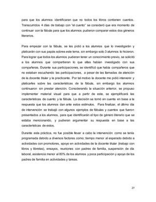 27
para que los alumnos identificaran que no todos los libros contienen cuentos.
Transcurridos 4 días de trabajo con “el cuento” se consideró que era momento de
continuar con la fábula para que los alumnos pudieron comparar estos dos géneros
literarios.
Para empezar con la fábula, se les pidió a los alumnos que lo investigarán y
platicarán con sus papás sobres este tema, sin embargo solo 3 alumnos lo hicieron.
Para lograr que todos los alumnos pudieran tener un conocimiento previo, se solicitó
a los alumnos que compartieran lo que ellas habían investigado con sus
compañeras. Durante sus participaciones, se identificó que había compañeros que
no estaban escuchando las participaciones, a pesar de las llamadas de atención
de la docente titular y la practicante. Por tal motivo la docente me pidió intervenir y
platicarles sobre las características de la fábula, sin embargo los alumnos
continuaron sin prestar atención. Considerando la situación anterior, se propuso
implementar material visual para que a partir de este, se ejemplificará las
características de cuento y la fábula. La decisión se tomó en cuenta en base a la
respuesta que los alumnos dan ante estos estímulos. Para finalizar, el último día
de intervención se trabajó con algunos ejemplos de fábulas y cuentos que fueron
presentados a los alumnos, para que identificarán el tipo de género literario que se
estaba mencionando, y pudieran argumentar su respuesta en base a las
características de estos.
Durante esta práctica, no fue posible llevar a cabo la intervención como se tenía
programada debido a diversos factores como; tiempo menor al esperado debido a
actividades con promotores, apoyo en actividades de la docente titular (trabajo con
libros y libretas), ensayos, reuniones con padres de familia, suspensión de día
laboral, asistencia menor al 80% de los alumnos y poca participación y apoyo de los
padres de familia en actividades y tareas.
 
