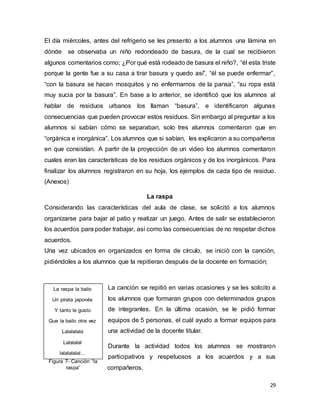 29
El día miércoles, antes del refrigerio se les presento a los alumnos una lámina en
dónde se observaba un niño redondeado de basura, de la cual se recibieron
algunos comentarios como; ¿Por qué está rodeado de basura el niño?, “él esta triste
porque la gente fue a su casa a tirar basura y quedo así”, “él se puede enfermar”,
“con la basura se hacen mosquitos y no enfermamos de la pansa”, “su ropa está
muy sucia por la basura”. En base a lo anterior, se identificó que los alumnos al
hablar de residuos urbanos los llaman “basura”, e identificaron algunas
consecuencias que pueden provocar estos residuos. Sin embargo al preguntar a los
alumnos si sabían cómo se separaban, solo tres alumnos comentaron que en
“orgánica e inorgánica”. Los alumnos que si sabían, les explicaron a su compañeros
en que consistían. A partir de la proyección de un video los alumnos comentaron
cuales eran las características de los residuos orgánicos y de los inorgánicos. Para
finalizar los alumnos registraron en su hoja, los ejemplos de cada tipo de residuo.
(Anexos)
La raspa
Considerando las características del aula de clase, se solicitó a los alumnos
organizarse para bajar al patio y realizar un juego. Antes de salir se establecieron
los acuerdos para poder trabajar, así como las consecuencias de no respetar dichos
acuerdos.
Una vez ubicados en organizados en forma de círculo, se inició con la canción,
pidiéndoles a los alumnos que la repitieran después de la docente en formación;
La canción se repitió en varias ocasiones y se les solicito a
los alumnos que formaran grupos con determinados grupos
de integrantes. En la última ocasión, se le pidió formar
equipos de 5 personas, el cuál ayudo a formar equipos para
una actividad de la docente titular.
Durante la actividad todos los alumnos se mostraron
participativos y respetuosos a los acuerdos y a sus
compañeros.
Figura 7- Canción “la
raspa”
La raspa la bailo
Un pirata japonés
Y tanto le gusto
Que la bailo otra vez
Lalalalala
Lalalalal
lalalalalal…
 
