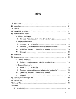 3
ÍNDICE
1) Introducción……………………………………………………………………………... 5
2) Propósitos……………………………………………………………………………….. 5
3) Contexto…………………………………………………………………………………. 7
4) Diagnóstico de grupo…………………………...…………………………....………... 9
5) Fundamentación teórica………………………………………………………………..
a) Primera intervención
I. Proyecto: “Las cajas viajera y los géneros literarios”…………………..
b) Segunda intervención
I. Proyecto: “Yo y mi historia”………………………………………………...
II. Proyecto: “¿Los medios de comunicación tienen historia?”……………..
III. ¿Residuos urbanos?, ¿qué hacemos con ellos?....................................
IV. La raspa………………………………………………………………..…….
13
15
18
19
20
22
6) Planeación………………………..……………………………………………………... 23
7) Intervención……………………………………………………………………………...
a) Primera intervención
I. Proyecto: “Las cajas viajera y los géneros literarios”…………………..
b) Segunda intervención
I. Proyecto: “Yo y mi historia”………………………………………………...
II. Proyecto: “¿Los medios de comunicación tienen historia?”……………..
III. ¿Residuos urbanos?, ¿qué hacemos con ellos?....................................
IV. La raspa………………………………………………………………..…….
8) Análisis y reflexión de práctica..............................................................................
9) Conclusiones…………………………………………………………………………….
26
26
28
28
28
29
30
32
10)Bibliografía………………………………………………………………………............ 33
11)Anexos
a) Planeaciones………………………………………………………………………... 35
 