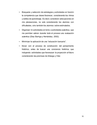 31
• Búsqueda y selección de estrategias y actividades en función
la competencia que deseo favorecer, considerando los ritmos
y estilos de aprendizaje. Es decir, considerar adecuaciones en
mis planeaciones, no solo considerando los alumnos con
dificultades, sino también los alumnos sobre-estimulados.
• Organizar mi actividades en torno a actividades autentica, que
me permitan valorar durante todo el proceso una evaluación
autentica (Díaz Barriga y Hernández, 2002).
• Minimizar la aplicación de una “educación bancaria”.
• Iniciar con el proceso de construcción del pensamiento
histórico, antes de buscar una conciencia histórica, que
incluyendo actividades que favorezcan la proyección al futuro
considerando las premisas de Arteaga y Vilar.
 