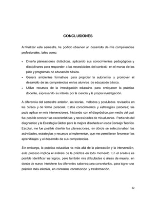 32
CONCLUSIONES
Al finalizar este semestre, he podido observar un desarrollo de mis competencias
profesionales, tales como;
 Diseña planeaciones didácticas, aplicando sus conocimientos pedagógicos y
disciplinares para responder a las necesidades del contexto en el marco de los
plan y programas de educación básica.
 Genera ambientes formativos para propiciar la autonomía y promover el
desarrollo de las competencias en los alumnos de educación básica.
 Utiliza recursos de la investigación educativa para enriquecer la práctica
docente, expresando su interés por la ciencia y la propia investigación.
A diferencia del semestre anterior, las teorías, métodos y postulados revisados en
los cursos y de forma personal. Estos conocimientos y estrategias (saberes) las
pude aplicar en mis intervenciones. Iniciando con el diagnóstico, por medio del cual
fue posible conocer las características y necesidades de mis alumnos. Partiendo del
diagnóstico y la Estrategia Global para la mejora diseñada en cada Consejo Técnico
Escolar, me fue posible diseñar las planeaciones, en dónde se seleccionaban las
actividades, estrategias y recursos a implementar, que me permitieran favorecer los
aprendizajes y el desarrollo de sus competencias.
Sin embargo, la práctica educativa va más allá de la planeación y la intervención,
este proceso implica el análisis de la práctica en todo momento. En el análisis es
posible identificar los logros, pero también mis dificultades o áreas de mejora, en
donde de nuevo interviene los diferentes saberes para concretarlos, para lograr una
práctica más efectiva, en constante construcción y trasformación.
 