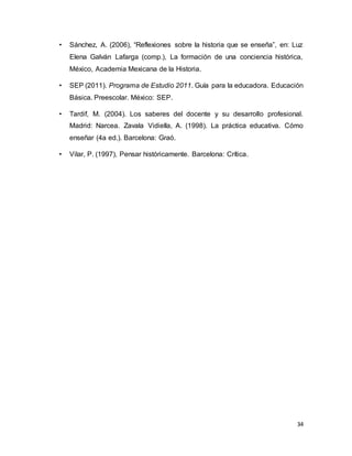 34
• Sánchez, A. (2006), “Reflexiones sobre la historia que se enseña”, en: Luz
Elena Galván Lafarga (comp.), La formación de una conciencia histórica,
México, Academia Mexicana de la Historia.
• SEP (2011). Programa de Estudio 2011. Guía para la educadora. Educación
Básica. Preescolar. México: SEP.
• Tardif, M. (2004). Los saberes del docente y su desarrollo profesional.
Madrid: Narcea. Zavala Vidiella, A. (1998). La práctica educativa. Cómo
enseñar (4a ed.). Barcelona: Graó.
• Vilar, P. (1997), Pensar históricamente. Barcelona: Crítica.
 