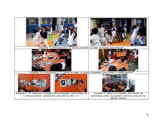 43
Fotografía 1 y 2-Alumnos del 3° “C” durante la canción “La raspa” en el patio de la institución.
Fotografía 3 y 4- Alumnos del 3° “C” durante el trabajo con fuentes (fotografías) para conocer su historia personal.
Fotografía 5 y 6- Ordenación cronológica de las fotografías, para el trabajo de
la “historia personal”, perteneciente a dos alumnos del 3° “C”.
Fotografía 7- Trabajo con litografías, para abordar los
aprendizajes previos que poseían lo alumnos acerca de “los
residuos urbanos”.
 