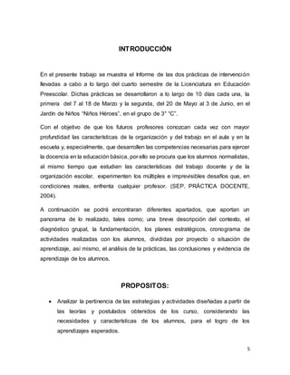 5
INTRODUCCIÓN
En el presente trabajo se muestra el Informe de las dos prácticas de intervención
llevadas a cabo a lo largo del cuarto semestre de la Licenciatura en Educación
Preescolar. Dichas prácticas se desarrollaron a lo largo de 10 días cada una, la
primera del 7 al 18 de Marzo y la segunda, del 20 de Mayo al 3 de Junio, en el
Jardín de Niños “Niños Héroes”, en el grupo de 3° “C”.
Con el objetivo de que los futuros profesores conozcan cada vez con mayor
profundidad las características de la organización y del trabajo en el aula y en la
escuela y, especialmente, que desarrollen las competencias necesarias para ejercer
la docencia en la educación básica, por ello se procura que los alumnos normalistas,
al mismo tiempo que estudien las características del trabajo docente y de la
organización escolar, experimenten los múltiples e imprevisibles desafíos que, en
condiciones reales, enfrenta cualquier profesor. (SEP, PRÁCTICA DOCENTE,
2004).
A continuación se podrá encontraran diferentes apartados, que aportan un
panorama de lo realizado, tales como; una breve descripción del contexto, el
diagnóstico grupal, la fundamentación, los planes estratégicos, cronograma de
actividades realizadas con los alumnos, divididas por proyecto o situación de
aprendizaje, así mismo, el análisis de la prácticas, las conclusiones y evidencia de
aprendizaje de los alumnos.
PROPOSITOS:
 Analizar la pertinencia de las estrategias y actividades diseñadas a partir de
las teorías y postulados obtenidos de los curso, considerando las
necesidades y características de los alumnos, para el logro de los
aprendizajes esperados.
 
