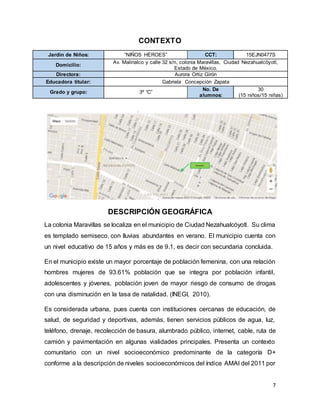7
CONTEXTO
Jardín de Niños: “NIÑOS HÉROES” CCT: 15EJN0477S
Domicilio:
Av. Malinalco y calle 32 s/n, colonia Maravillas, Ciudad Nezahualcóyotl,
Estado de México.
Directora: Aurora Ortiz Girón
Educadora titular: Gabriela Concepción Zapata
Grado y grupo: 3º “C”
No. De
alumnos:
30
(15 niños/15 niñas)
DESCRIPCIÓN GEOGRÁFICA
La colonia Maravillas se localiza en el municipio de Ciudad Nezahualcóyotl. Su clima
es templado semiseco, con lluvias abundantes en verano. El municipio cuenta con
un nivel educativo de 15 años y más es de 9.1, es decir con secundaria concluida.
En el municipio existe un mayor porcentaje de población femenina, con una relación
hombres mujeres de 93.61% población que se integra por población infantil,
adolescentes y jóvenes, población joven de mayor riesgo de consumo de drogas
con una disminución en la tasa de natalidad. (INEGI, 2010).
Es considerada urbana, pues cuenta con instituciones cercanas de educación, de
salud, de seguridad y deportivas, además, tienen servicios públicos de agua, luz,
teléfono, drenaje, recolección de basura, alumbrado público, internet, cable, ruta de
camión y pavimentación en algunas vialidades principales. Presenta un contexto
comunitario con un nivel socioeconómico predominante de la categoría D+
conforme a la descripción de niveles socioeconómicos del índice AMAI del 2011 por
 