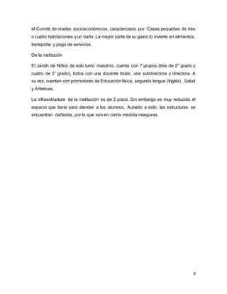 8
el Comité de niveles socioeconómicos, caracterizado por: Casas pequeñas de tres
o cuatro habitaciones y un baño. La mayor parte de su gasto lo invierte en alimentos,
transporte y pago de servicios.
De la institución
El Jardín de Niños de solo turno matutino, cuenta con 7 grupos (tres de 2° grado y
cuatro de 3° grado), todos con una docente titular, una subdirectora y directora. A
su vez, cuentan con promotores de Educación física, segunda lengua (Inglés), Salud
y Artísticas.
La infraestructura de la institución es de 2 pisos. Sin embargo es muy reducido el
espacio que tiene para atender a los alumnos. Aunado a esto, las estructuras se
encuentran dañadas, por lo que son en cierta medida inseguras.
 