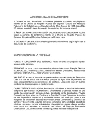 ASPECTOS LEGALES DE LA PROPIEDAD
1. TENENCIA DEL INMUEBLE El inmueble presenta documento de propiedad
inscrito en la Oficina de Registro Público del Segundo Circuito del Municipio
Palavecino del Estado Lara, en Cabudare el día 02 de febrero de 1984, bajo el No.
27, asiento registral 1. (Ver documento de propiedad del inmueble anexo).
2. ÁREA DEL APARTAMENTO SEGÚN DOCUMENTO DE CONDOMINIO 100m2.
Según documento de condominio inscrito en la Oficina de Registro Público del
Segundo Circuito del Municipio Palavecino del Estado Lara,
3. MEDIDAS Y LINDEROS Los linderos generales del inmueble según reposa en el
documento de condominio.
CARACTERÍSTICAS DE LA PROPIEDAD
FORMA Y TOPOGRAFÍA DEL TERRENO: Plano en forma de polígono regular,
ubicado entre parcelas.
SERVICIOS La zona cuenta con servicios públicos tales como: Energía Eléctrica
(CORPOELEC), Teléfono (CANTV), Televisión e Internet (Intercable), Instalaciones
Sanitarias (HIDROLARA), Aseo Urbano y Domiciliario.
VIALIDAD El acceso al inmueble se puede realizar a través de la Av. Terepaima
Calle 1 la cual se enlaza con la Avenida principal de Agua Viva. El pavimento en
estas Vías presenta buenas condiciones de asfaltado. Las aceras están en Buenas
condiciones de conservación y mantenimiento.
CARACTERÍSTICAS DELA ZONA Residencial, ubicada en el área Sur de la ciudad,
compuesta por viviendas multifamiliares, unifamiliares y Edificios. modelo de una
planta, tipo urbanización cerrada de lujo. Construida por la Constructora Privada
Promociones Agua Viva, c.a. Próxima a la Avenida Principal Terepaima, la cual es
de alta importancia comercial y residencial dentro del municipio, pues a sus
márgenes se encuentran establecidos Varios Centros Comerciales y Empresas de
Servicio y Encomienda. Algunos servicios comunales como unidades educativas
públicas y privadas, centros ambulatorios y hospitalarios, plazas, clubes sociales,
entre otros son aledaños al inmueble. Así mismo, el Conjunto Residencial
Urbanización Los Jabillos cuenta con las siguientes medidas de seguridad:
 