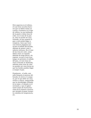 18
Otro aspectos es el relleno,
el cual tiene muchos facto-
res que se deben tomar en
cuenta, el primero es el tipo
de relleno, ya sea hablando
de la pasta o delas tiras de
color, en el caso de la pas-
ta, esta no puede ser muy
húmeda, ya que mojaría el
pan y este puede llegar a
romperse, tiene que tener
una textura pegajosa que
ayude al sellado del bocado;
además de poseer color y
sabores intensos. En el caso
de las tiras de color, estas
deben tener un tamaño
definido de largo (8cm) y de
espesor, ya que si son muy
largas no permiten el sellado
del pan, y si son muy an-
chas el bocado se desborda;
además estas tiras de color
no pueden ser muy duras ya
que los bordes pueden llegar
a romper el pan.
Finalmente , el sello, este
sello finiquita el proceso del
bocado, lo cierra y lo asegu-
ra; por lo que debe ser muy
certero y exacto, asegurando
que la metodología utilizada
es la mejor, el tamaño es el
necesario, y que el agluti-
nante (clara de huevo) fun-
ciona de la manera correcta,
por ejemplo al pasar tiempo,
en cambios de temperatura,
etc.
 